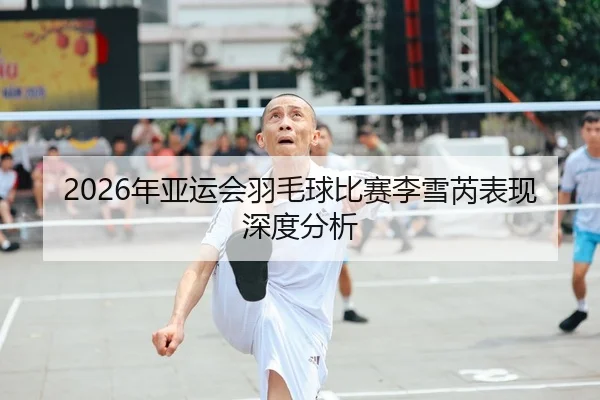 2026年亚运会羽毛球比赛李雪芮表现深度分析
