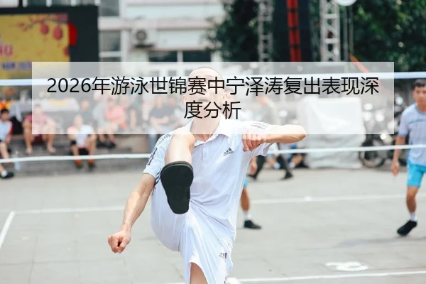 2026年游泳世锦赛中宁泽涛复出表现深度分析